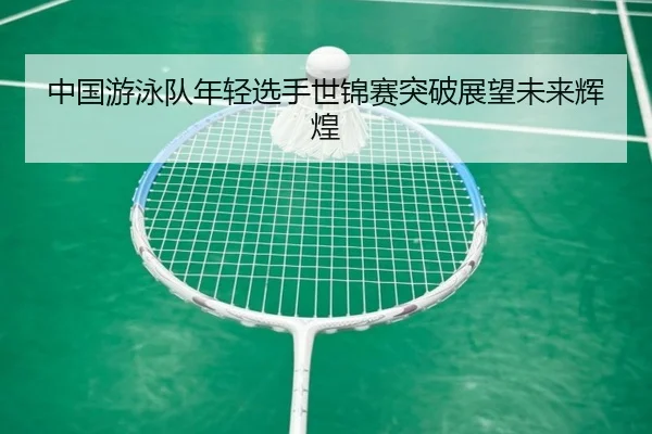 中国游泳队年轻选手世锦赛突破展望未来辉煌